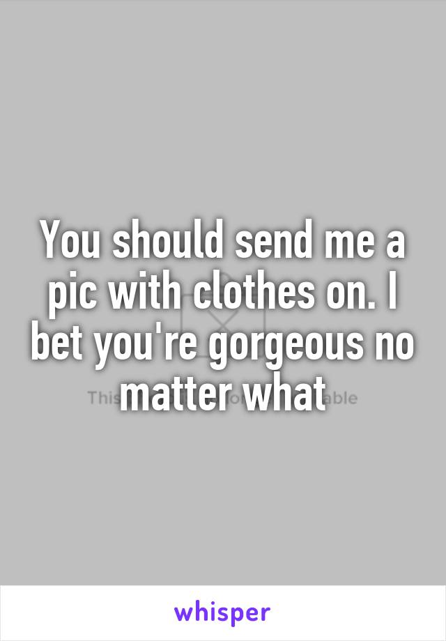 You should send me a pic with clothes on. I bet you're gorgeous no matter what