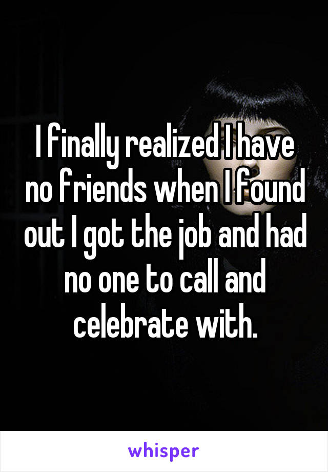 I finally realized I have no friends when I found out I got the job and had no one to call and celebrate with.