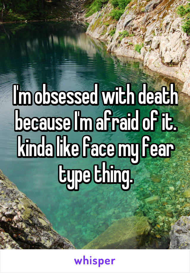 I'm obsessed with death because I'm afraid of it. kinda like face my fear type thing.