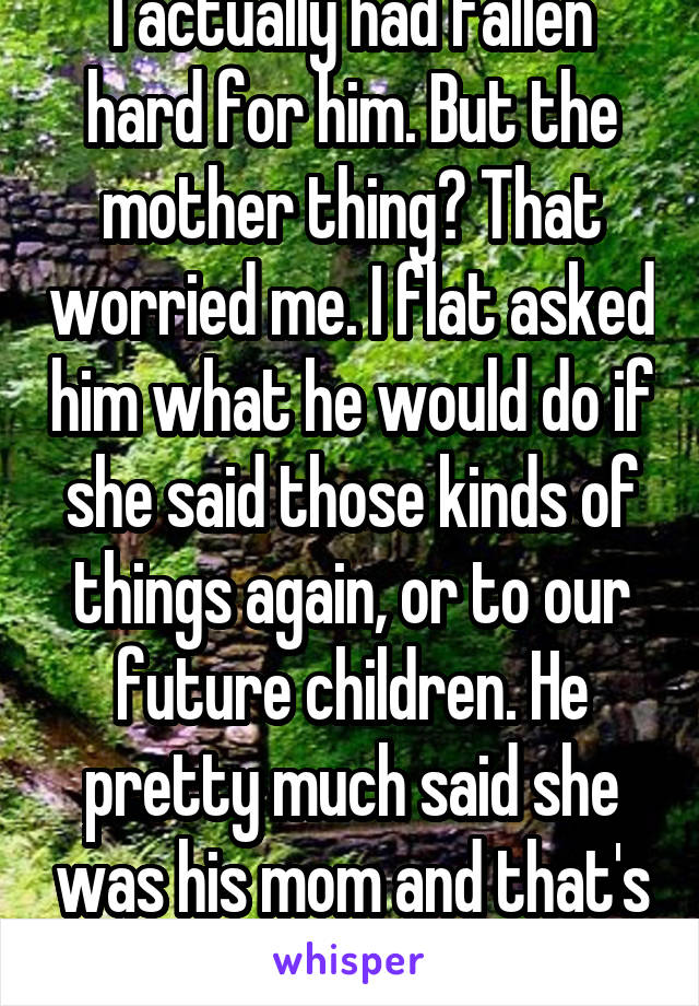 I actually had fallen hard for him. But the mother thing? That worried me. I flat asked him what he would do if she said those kinds of things again, or to our future children. He pretty much said she was his mom and that's his family. 