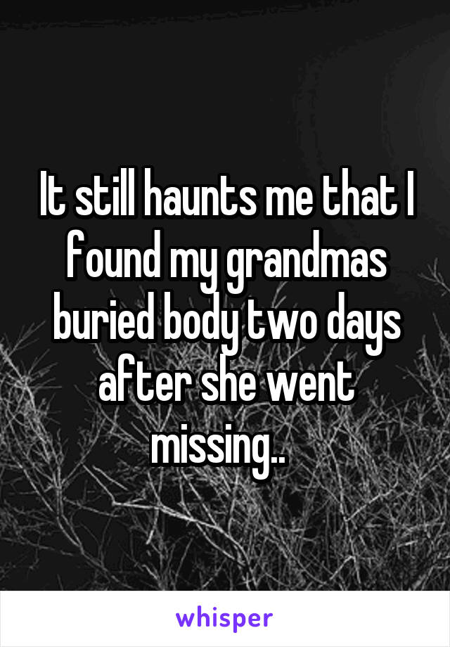 It still haunts me that I found my grandmas buried body two days after she went missing..  