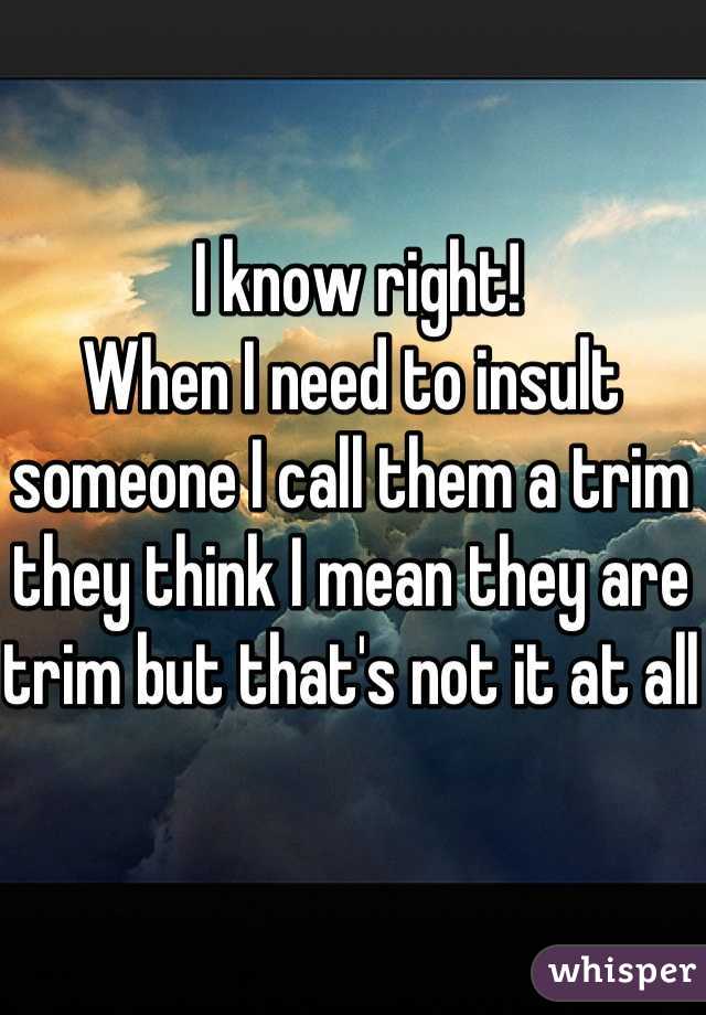  I know right!
When I need to insult someone I call them a trim they think I mean they are trim but that's not it at all 