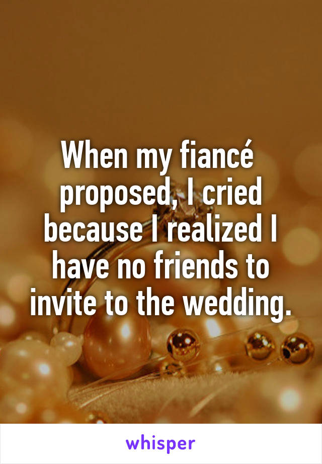 When my fiancé 
proposed, I cried because I realized I have no friends to invite to the wedding.