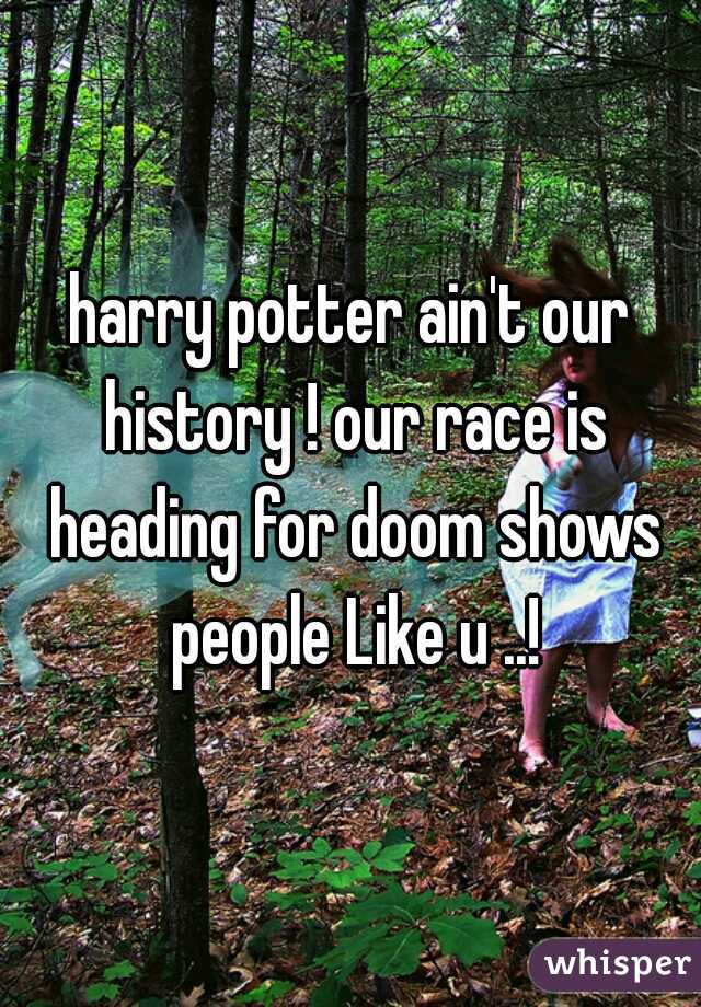 harry potter ain't our history ! our race is heading for doom shows people Like u ..!