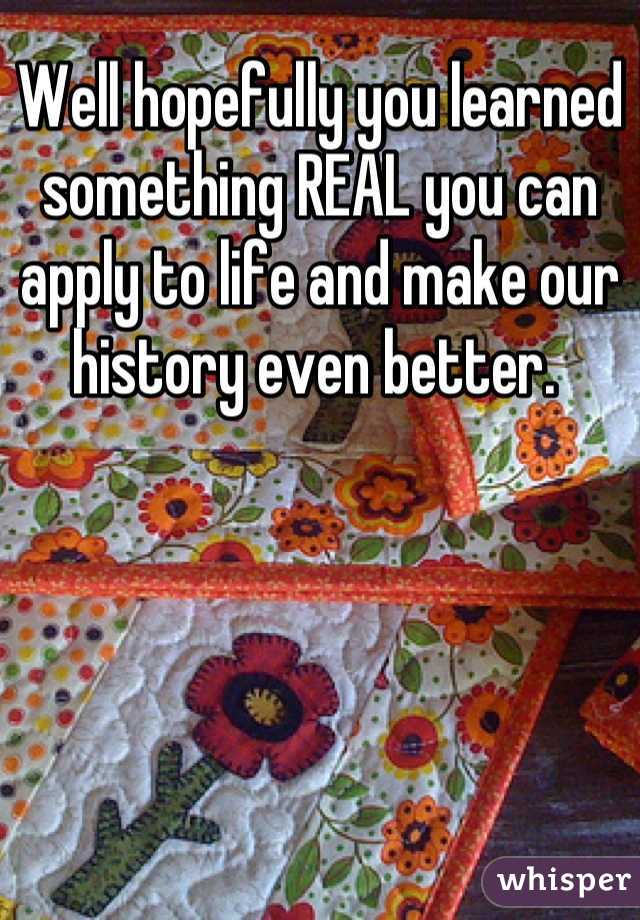 Well hopefully you learned something REAL you can apply to life and make our history even better. 