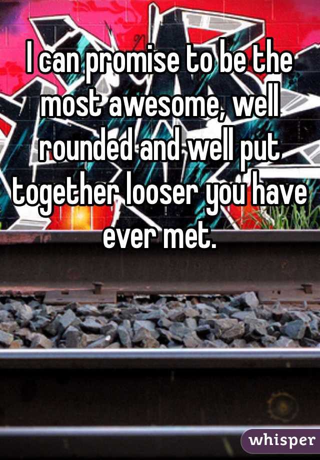 I can promise to be the most awesome, well rounded and well put together looser you have ever met. 