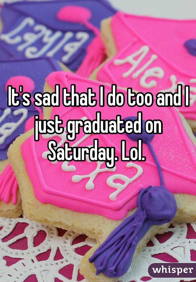 It's sad that I do too and I just graduated on Saturday. Lol. 