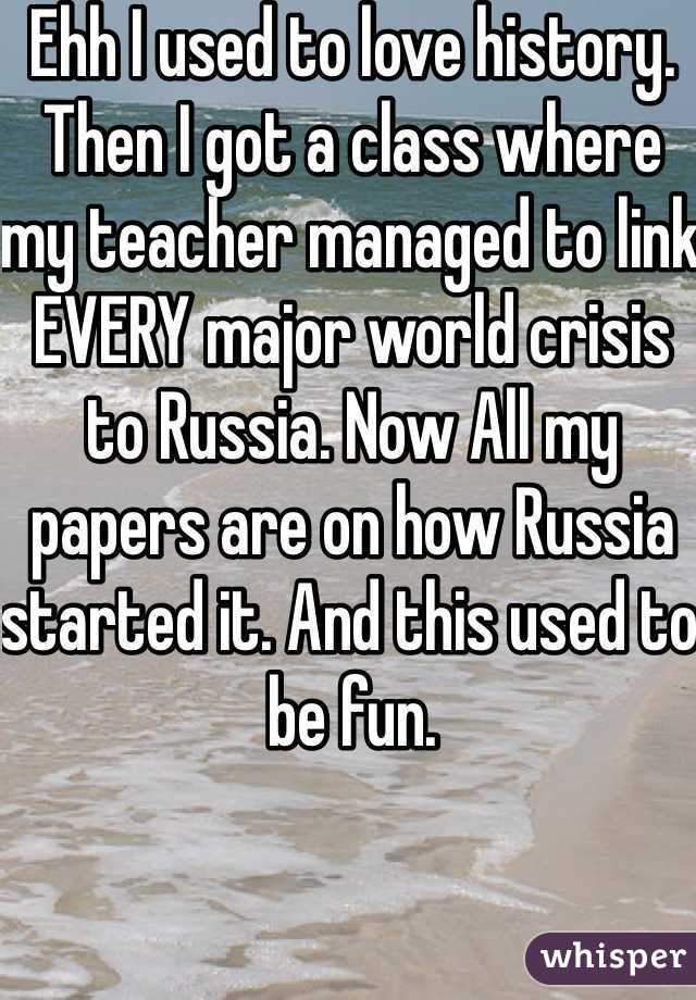 Ehh I used to love history. Then I got a class where my teacher managed to link EVERY major world crisis to Russia. Now All my papers are on how Russia started it. And this used to be fun.