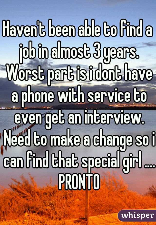 Haven't been able to find a job in almost 3 years. Worst part is i dont have a phone with service to even get an interview. Need to make a change so i can find that special girl .... PRONTO