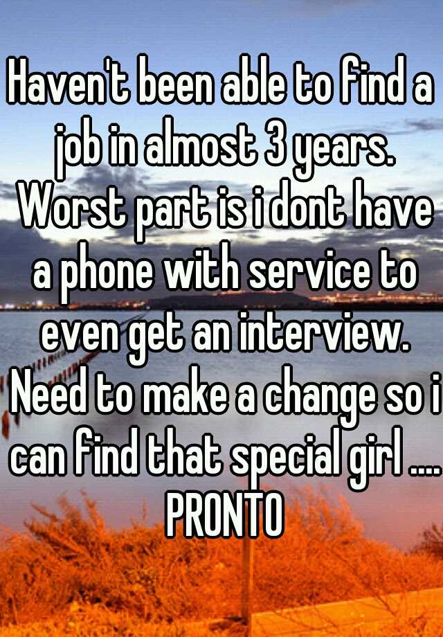 Haven't been able to find a job in almost 3 years. Worst part is i dont have a phone with service to even get an interview. Need to make a change so i can find that special girl .... PRONTO