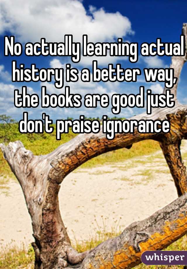 No actually learning actual history is a better way, the books are good just don't praise ignorance 