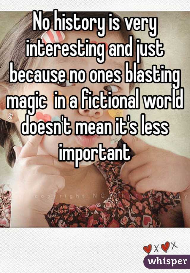 No history is very interesting and just because no ones blasting magic  in a fictional world doesn't mean it's less important