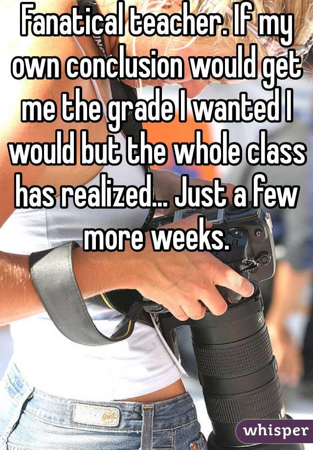 Fanatical teacher. If my own conclusion would get me the grade I wanted I would but the whole class has realized... Just a few more weeks.