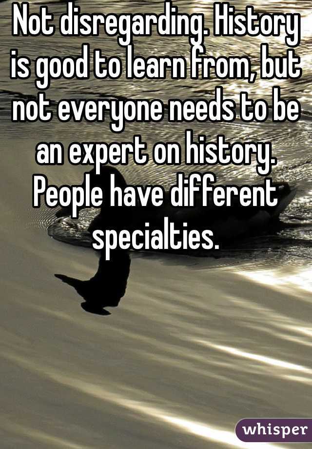 Not disregarding. History is good to learn from, but not everyone needs to be an expert on history. People have different specialties.