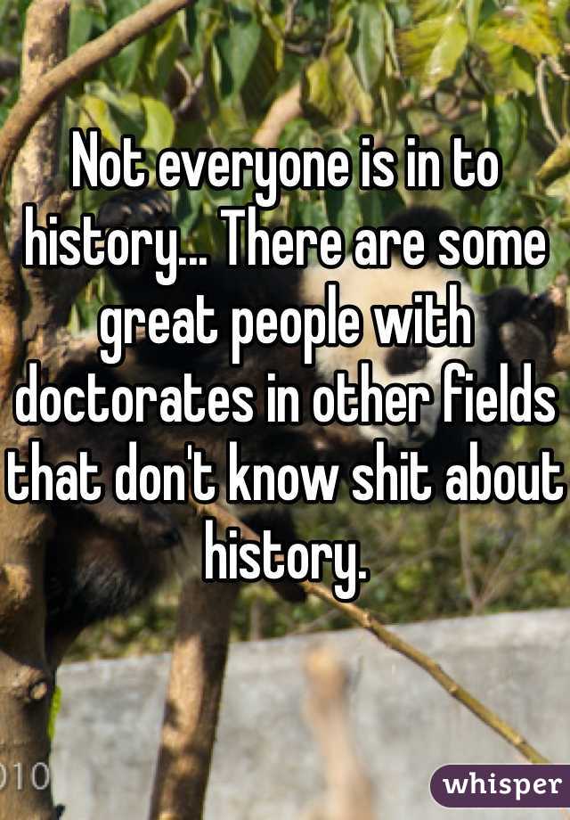 Not everyone is in to history... There are some great people with doctorates in other fields that don't know shit about history.