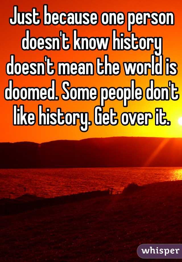 Just because one person doesn't know history doesn't mean the world is doomed. Some people don't like history. Get over it.