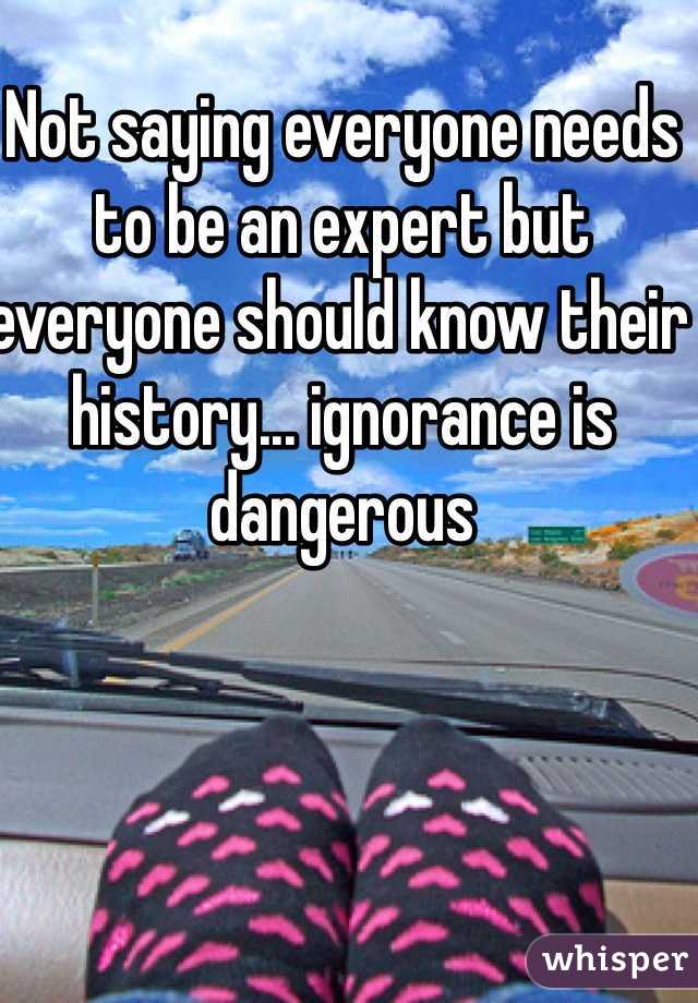 Not saying everyone needs to be an expert but everyone should know their history... ignorance is dangerous