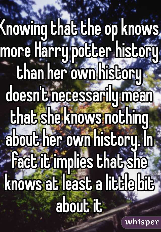 Knowing that the op knows more Harry potter history than her own history doesn't necessarily mean that she knows nothing about her own history. In fact it implies that she knows at least a little bit about it