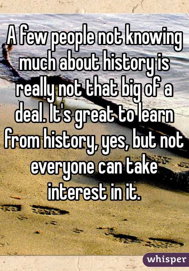 A few people not knowing much about history is really not that big of a deal. It's great to learn from history, yes, but not everyone can take interest in it.