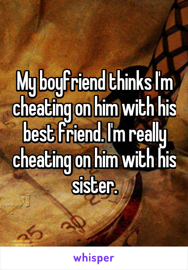 My boyfriend thinks I'm cheating on him with his best friend. I'm really cheating on him with his sister.