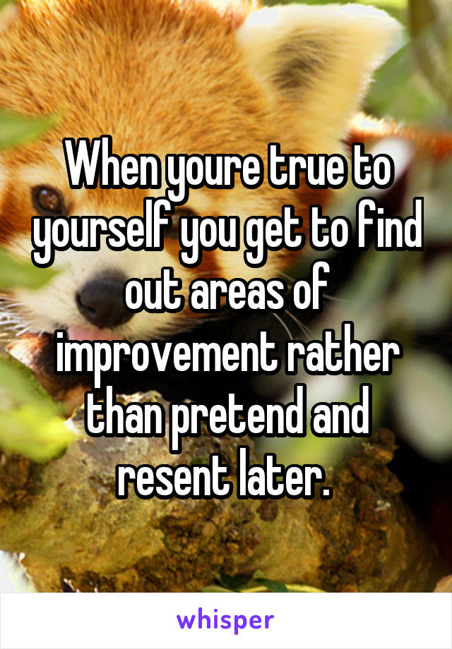 When youre true to yourself you get to find out areas of improvement rather than pretend and resent later. 