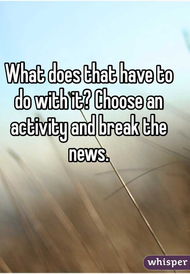 What does that have to do with it? Choose an activity and break the news. 