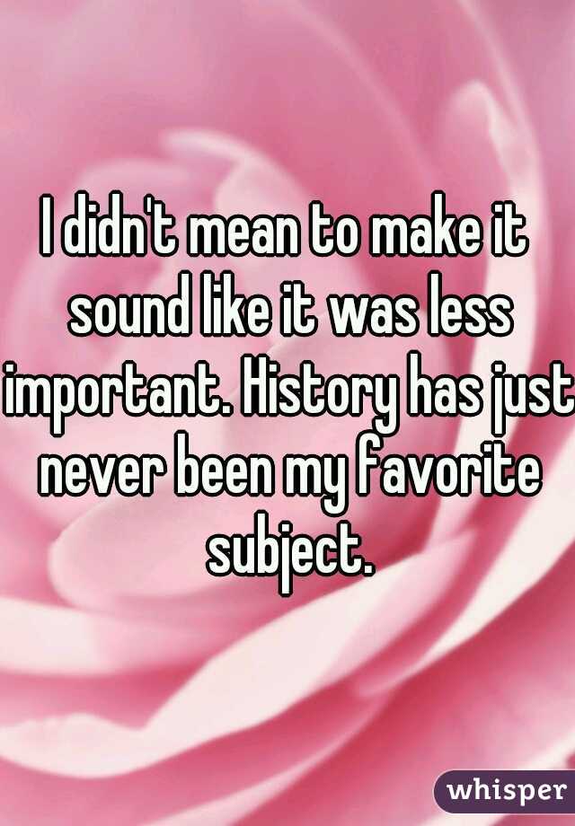 I didn't mean to make it sound like it was less important. History has just never been my favorite subject.