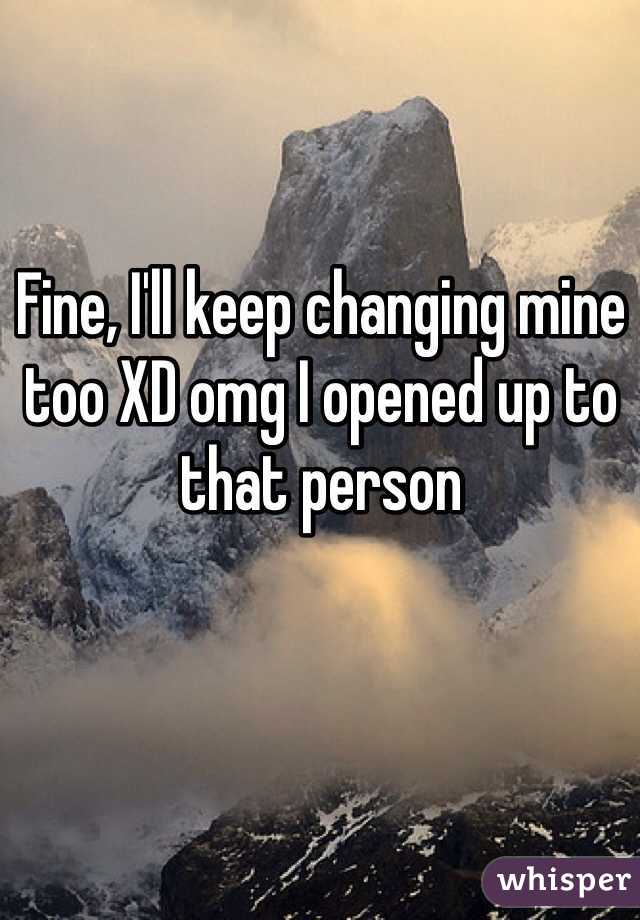 Fine, I'll keep changing mine too XD omg I opened up to that person 