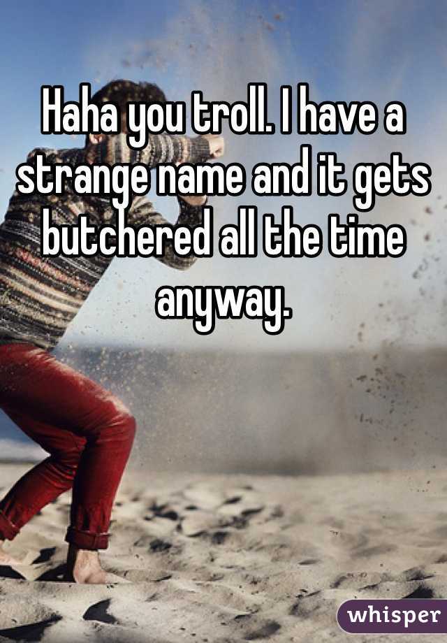 Haha you troll. I have a strange name and it gets butchered all the time anyway. 