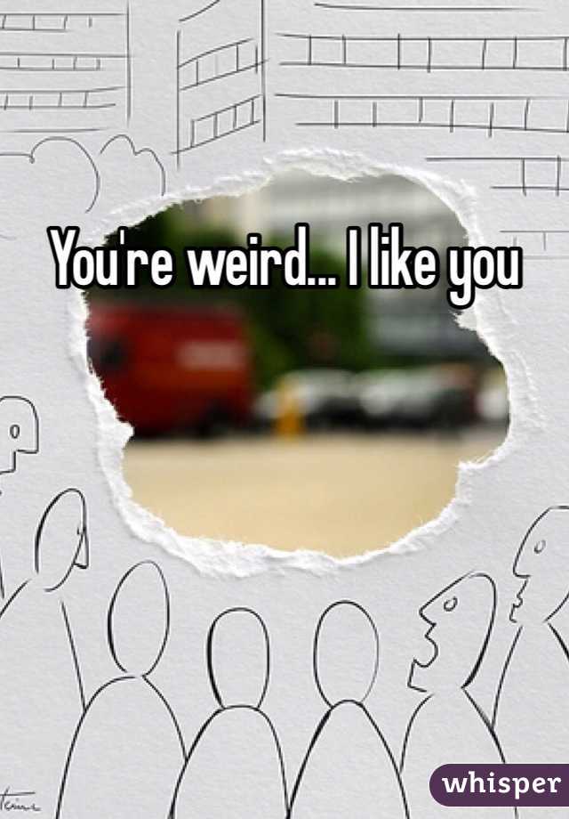 You're weird... I like you