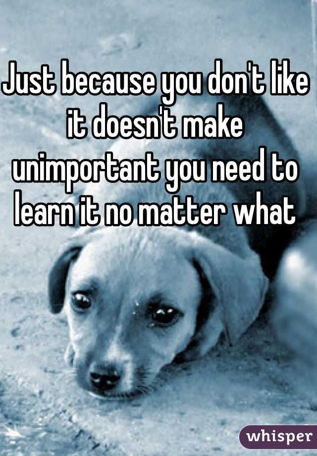 Just because you don't like it doesn't make unimportant you need to learn it no matter what