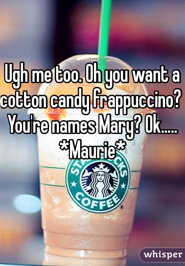 Ugh me too. Oh you want a cotton candy frappuccino? You're names Mary? Ok..... *Maurie*