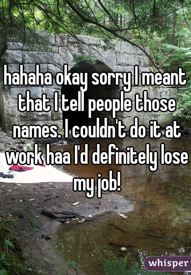 hahaha okay sorry I meant that I tell people those names. I couldn't do it at work haa I'd definitely lose my job!