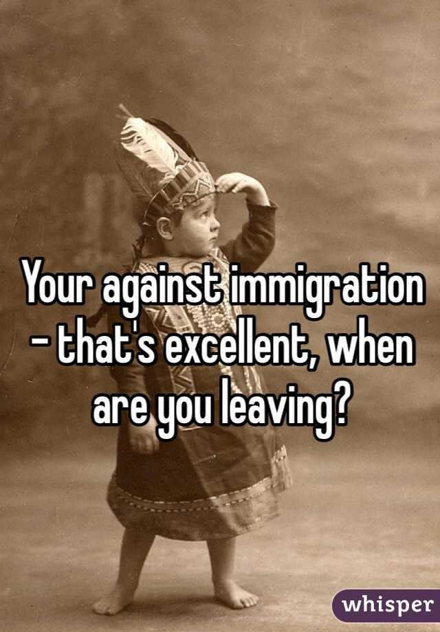 Your against immigration - that's excellent, when are you leaving? 
