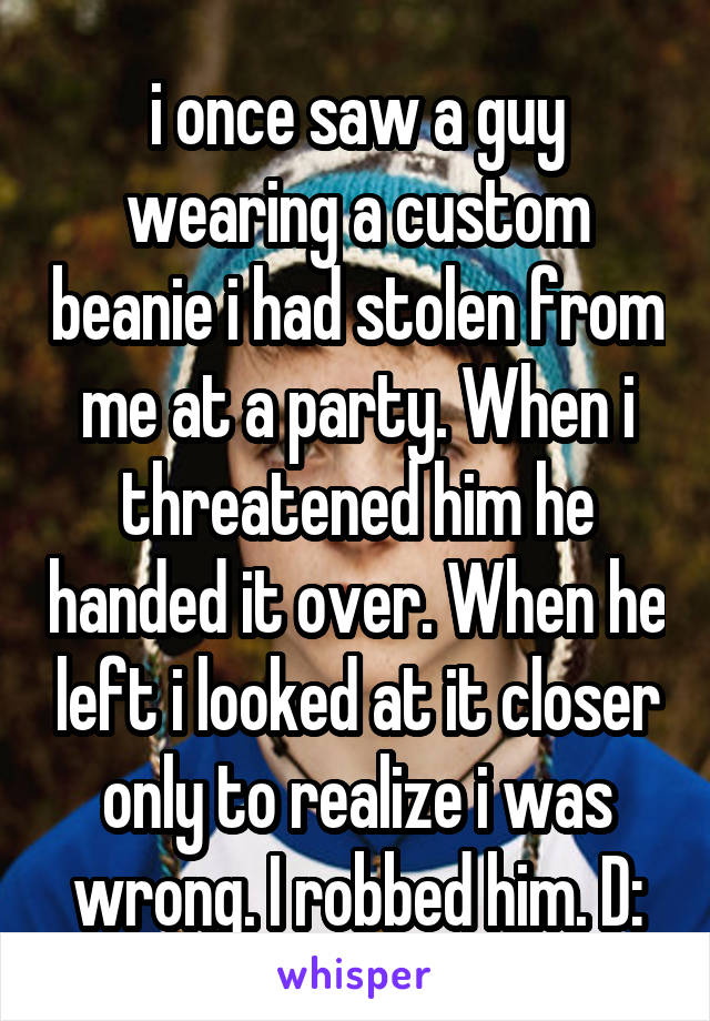 i once saw a guy wearing a custom beanie i had stolen from me at a party. When i threatened him he handed it over. When he left i looked at it closer only to realize i was wrong. I robbed him. D: