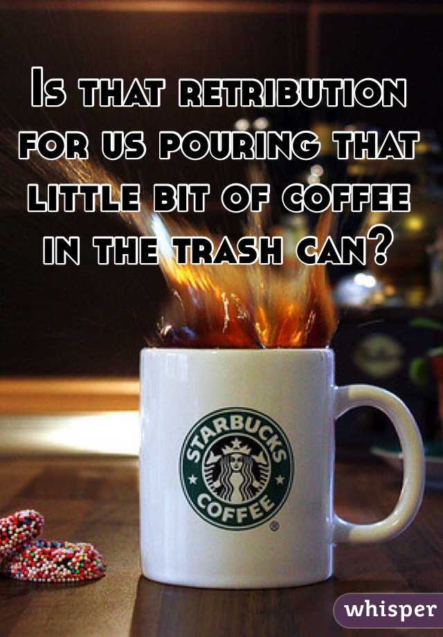 Is that retribution for us pouring that little bit of coffee in the trash can?