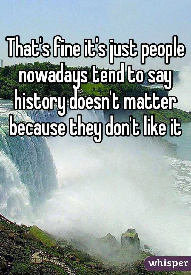 That's fine it's just people nowadays tend to say history doesn't matter because they don't like it