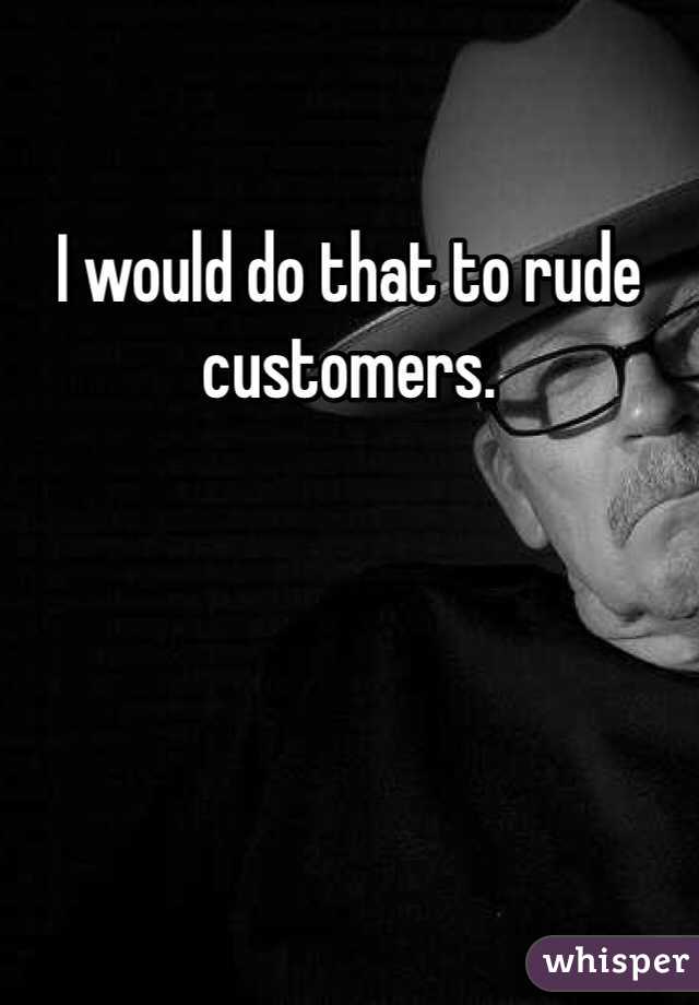 I would do that to rude customers. 