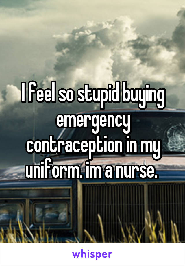I feel so stupid buying emergency contraception in my uniform. im a nurse. 