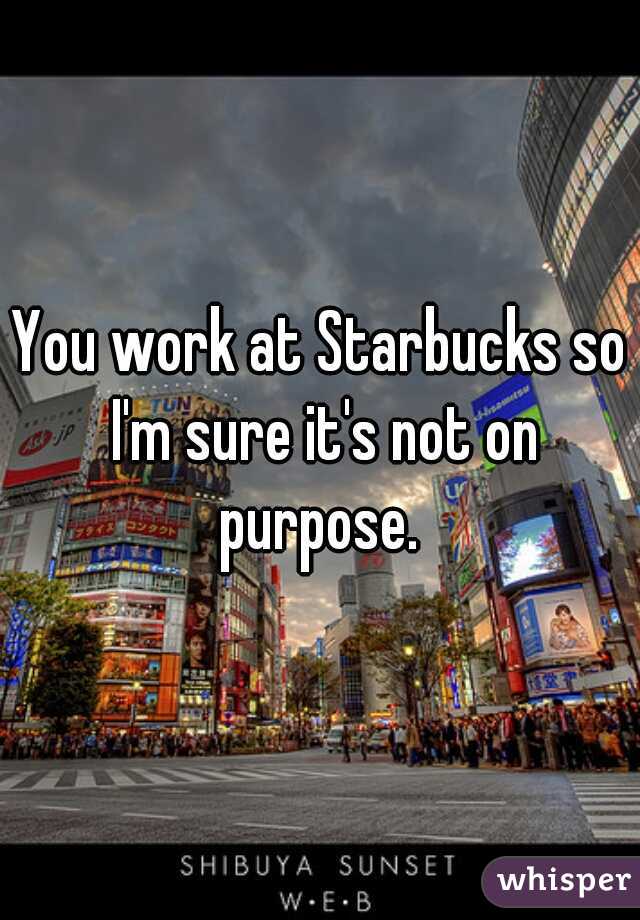 You work at Starbucks so I'm sure it's not on purpose. 