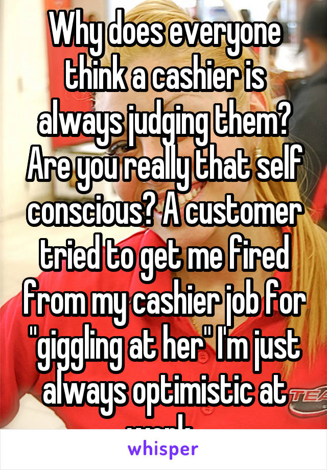 Why does everyone think a cashier is always judging them? Are you really that self conscious? A customer tried to get me fired from my cashier job for "giggling at her" I'm just always optimistic at work. 