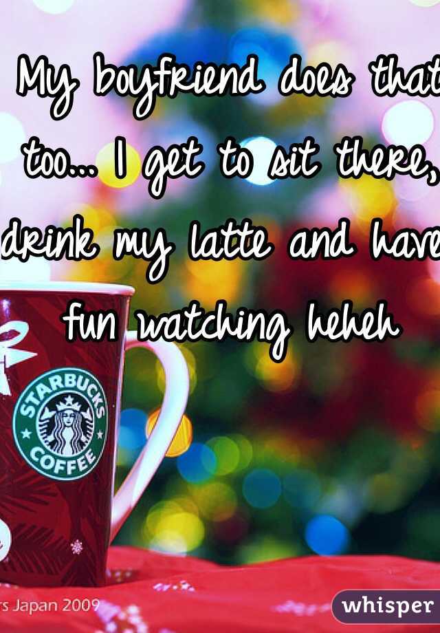 My boyfriend does that too... I get to sit there, drink my latte and have fun watching heheh