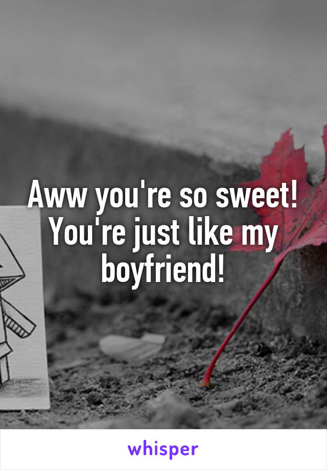 Aww you're so sweet! You're just like my boyfriend!