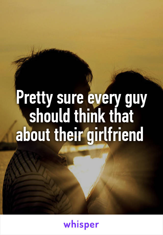 Pretty sure every guy should think that about their girlfriend 