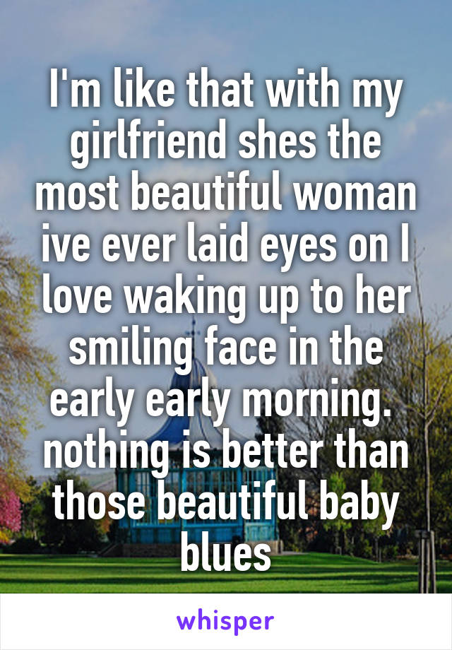 I'm like that with my girlfriend shes the most beautiful woman ive ever laid eyes on I love waking up to her smiling face in the early early morning. 
nothing is better than those beautiful baby blues