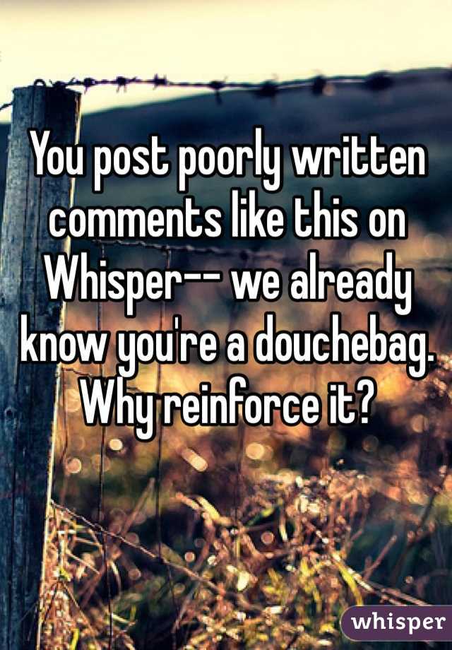 You post poorly written comments like this on Whisper-- we already know you're a douchebag.
Why reinforce it?