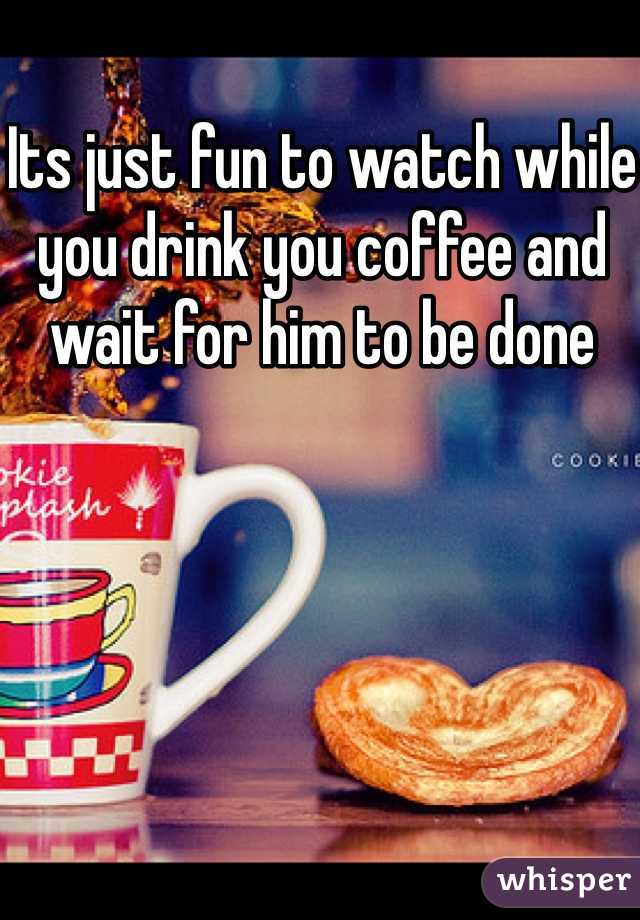 Its just fun to watch while you drink you coffee and wait for him to be done 