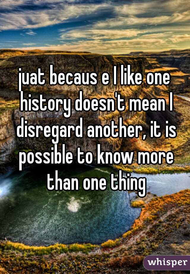 juat becaus e I like one history doesn't mean I disregard another, it is possible to know more than one thing