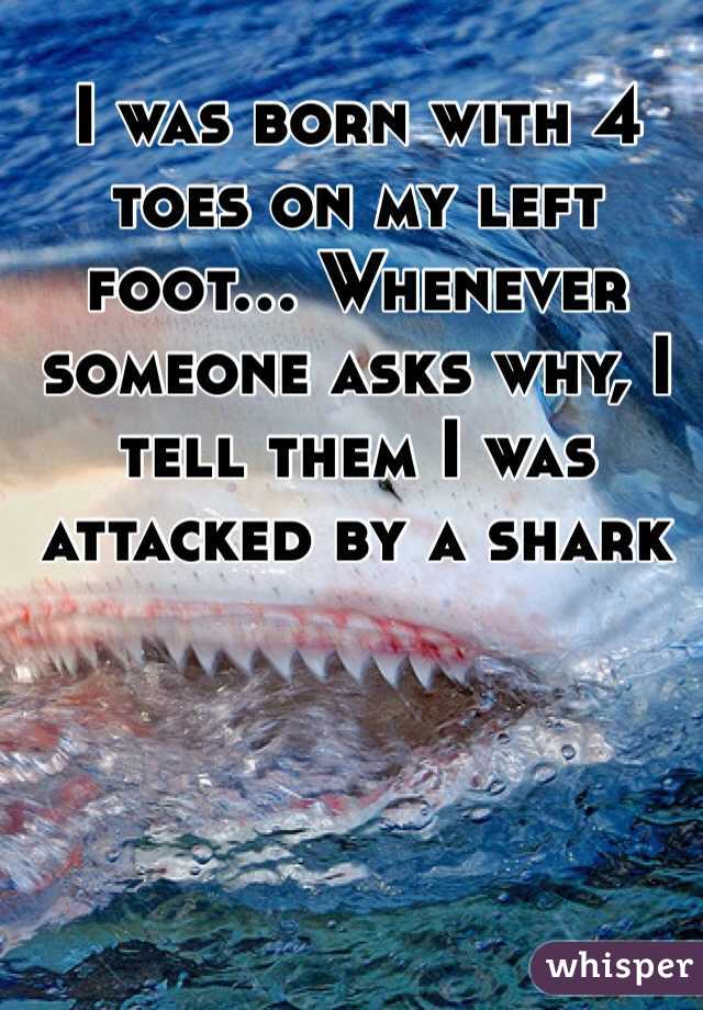 I was born with 4 toes on my left foot... Whenever someone asks why, I tell them I was attacked by a shark