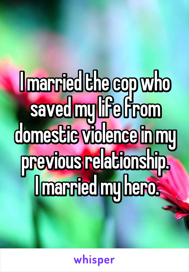 I married the cop who saved my life from domestic violence in my previous relationship.
 I married my hero.